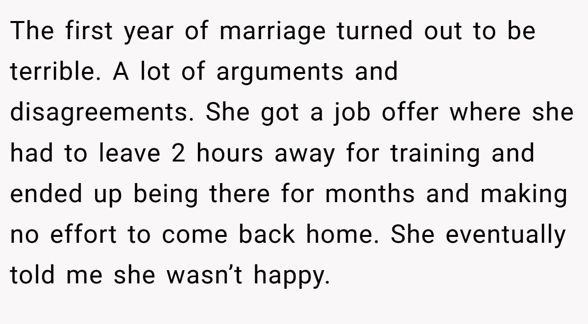The first year of marriage turned out to be terrible. A lot of arguments and disagreements. She got a job offer where she had to leave 2 hours away for training and ended up being there for months and making no effort to come back home. She eventually told me she wasn’t happy.