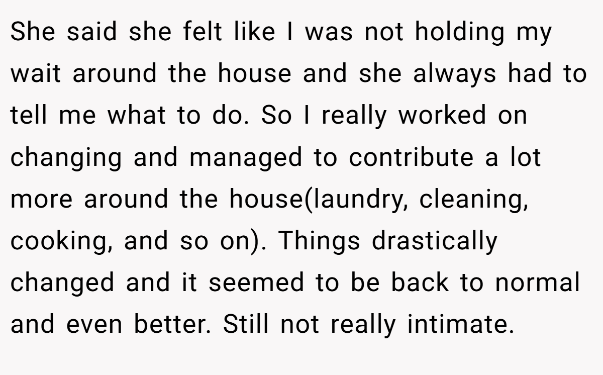 She said she felt like I was not holding my wait around the house and she always had to tell me what to do. So I really worked on changing and managed to contribute a lot more around the house(laundry, cleaning, cooking, and so on). Things drastically changed and it seemed to be back to normal and even better. Still not really intimate.