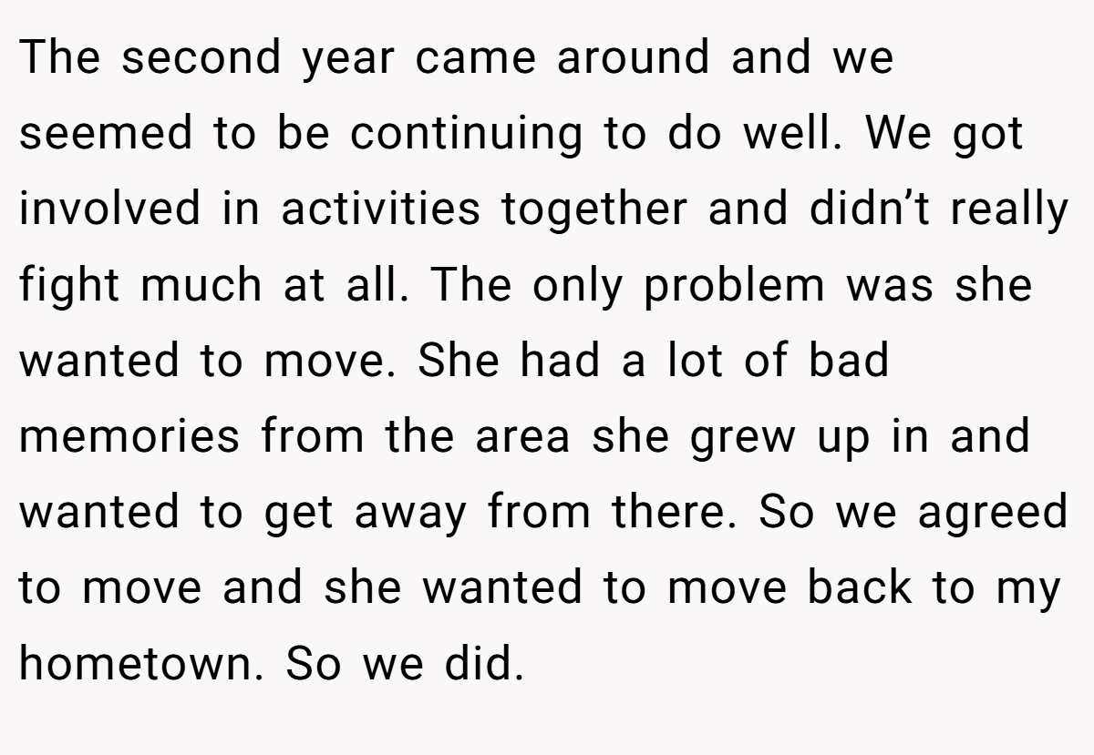 The second year came around and we seemed to be continuing to do well. We got involved in activities together and didn’t really fight much at all. The only problem was she wanted to move. She had a lot of bad memories from the area she grew up in and wanted to get away from there. So we agreed to move and she wanted to move back to my hometown. So we did.