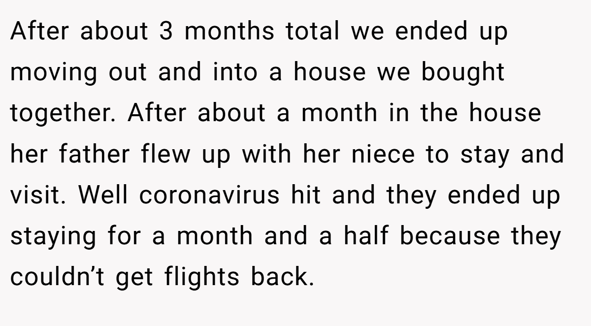 After about 3 months total we ended up moving out and into a house we bought together. After about a month in the house her father flew up with her niece to stay and visit. Well coronavirus hit and they ended up staying for a month and a half because they couldn’t get flights back.