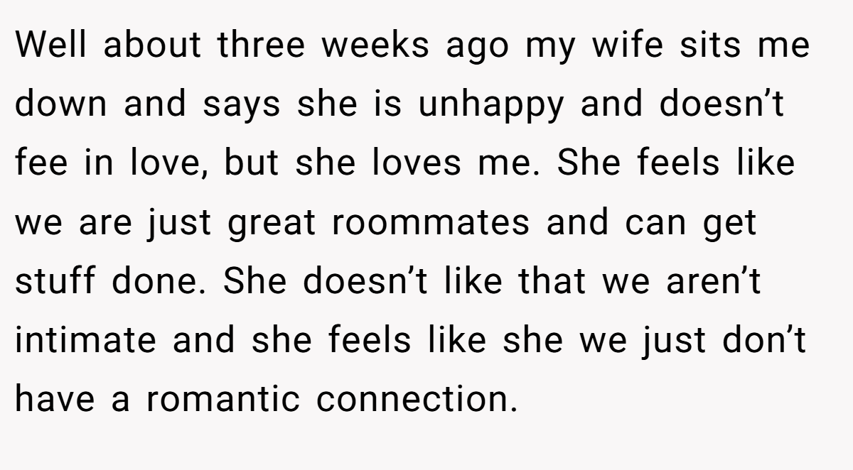 Well about three weeks ago my wife sits me down and says she is unhappy and doesn’t fee in love, but she loves me. She feels like we are just great roommates and can get stuff done. She doesn’t like that we aren’t intimate and she feels like she we just don’t have a romantic connection.