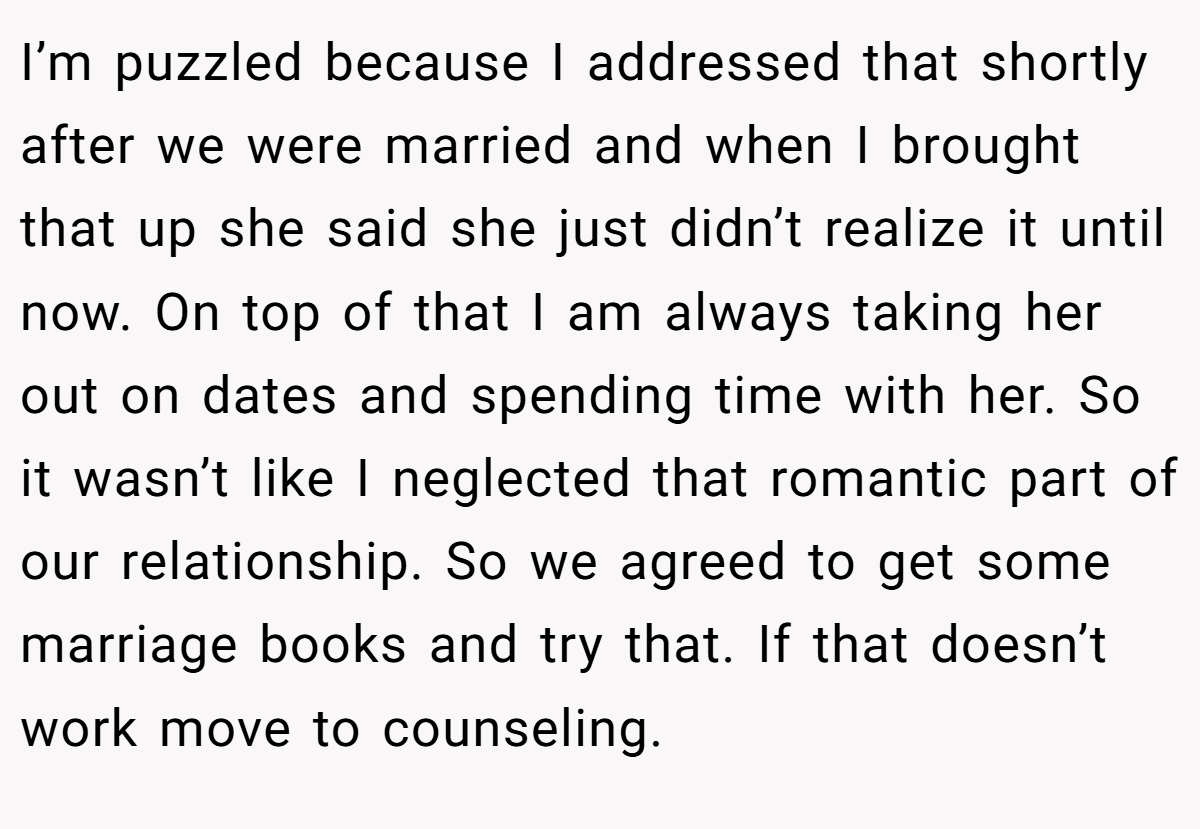 I’m puzzled because I addressed that shortly after we were married and when I brought that up she said she just didn’t realize it until now. On top of that I am always taking her out on dates and spending time with her. So it wasn’t like I neglected that romantic part of our relationship. So we agreed to get some marriage books and try that. If that doesn’t work move to counseling.