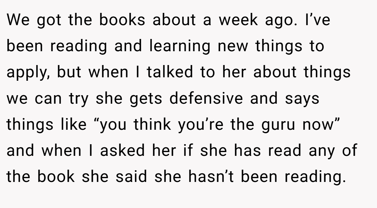 We got the books about a week ago. I’ve been reading and learning new things to apply, but when I talked to her about things we can try she gets defensive and says things like “you think you’re the guru now” and when I asked her if she has read any of the book she said she hasn’t been reading.