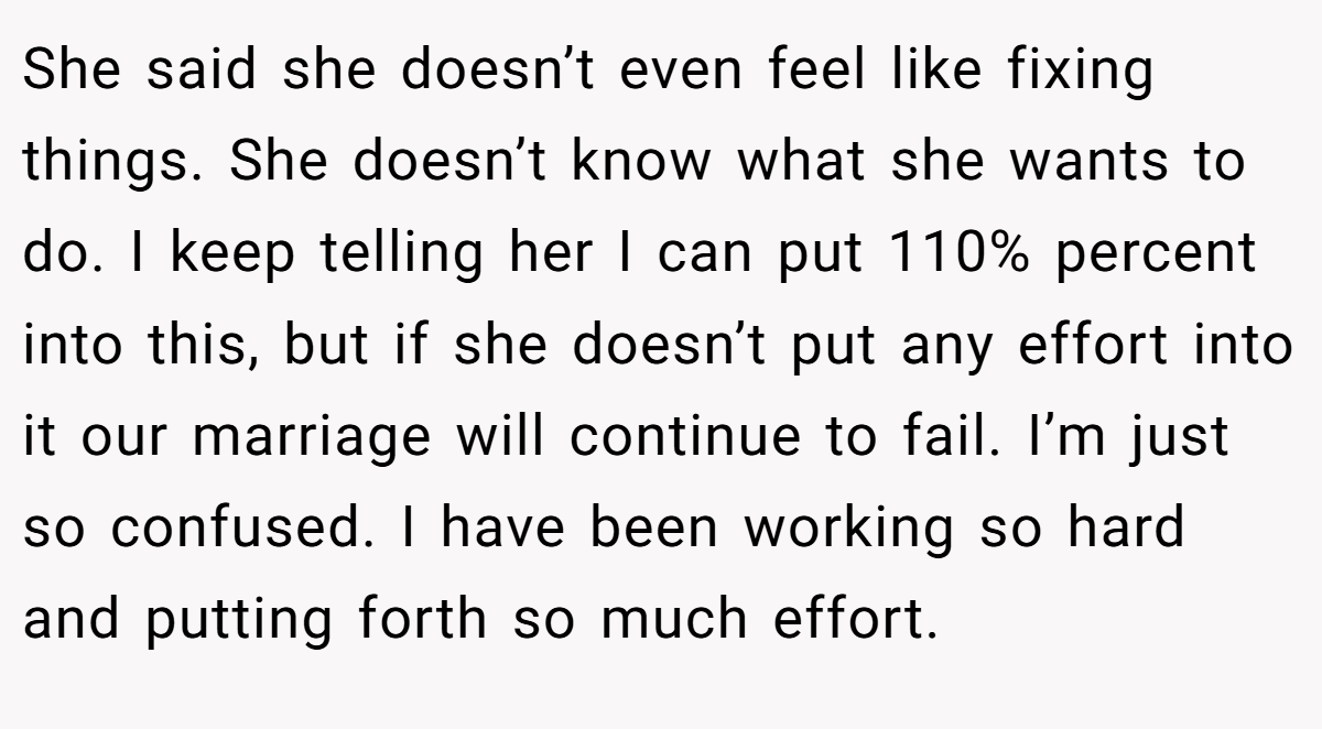 She said she doesn’t even feel like fixing things. She doesn’t know what she wants to do. I keep telling her I can put 110% percent into this, but if she doesn’t put any effort into it our marriage will continue to fail. I’m just so confused. I have been working so hard and putting forth so much effort.