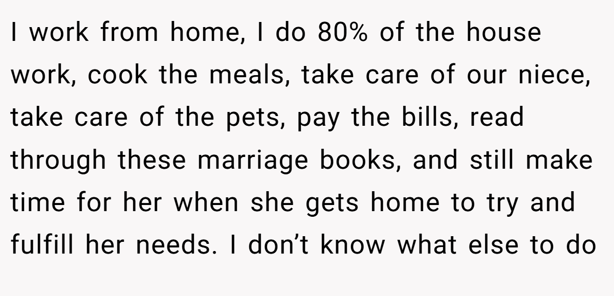 I work from home, I do 80% of the house work, cook the meals, take care of our niece, take care of the pets, pay the bills, read through these marriage books, and still make time for her when she gets home to try and fulfill her needs. I don’t know what else to do