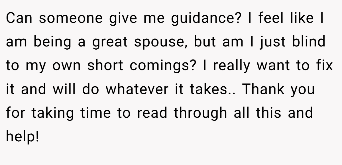 Can someone give me guidance? I feel like I am being a great spouse, but am I just blind to my own short comings? I really want to fix it and will do whatever it takes.. Thank you for taking time to read through all this and help!