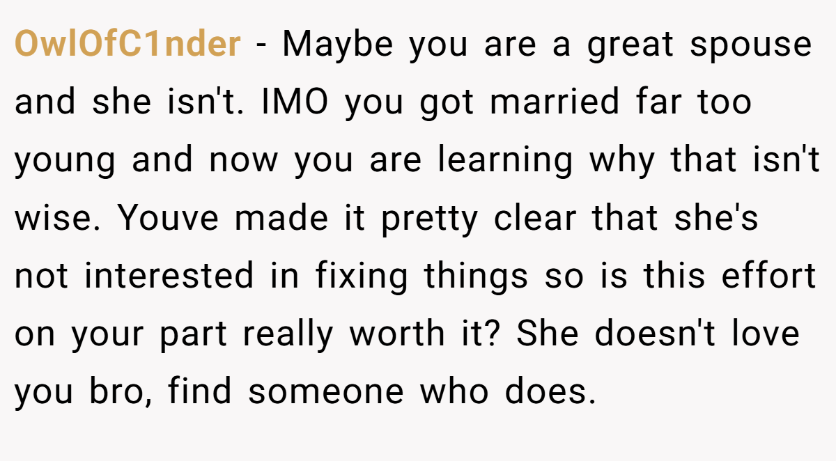 OwlOfC1nder − Maybe you are a great spouse and she isn't. IMO you got married far too young and now you are learning why that isn't wise. Youve made it pretty clear that she's not interested in fixing things so is this effort on your part really worth it? She doesn't love you bro, find someone who does.