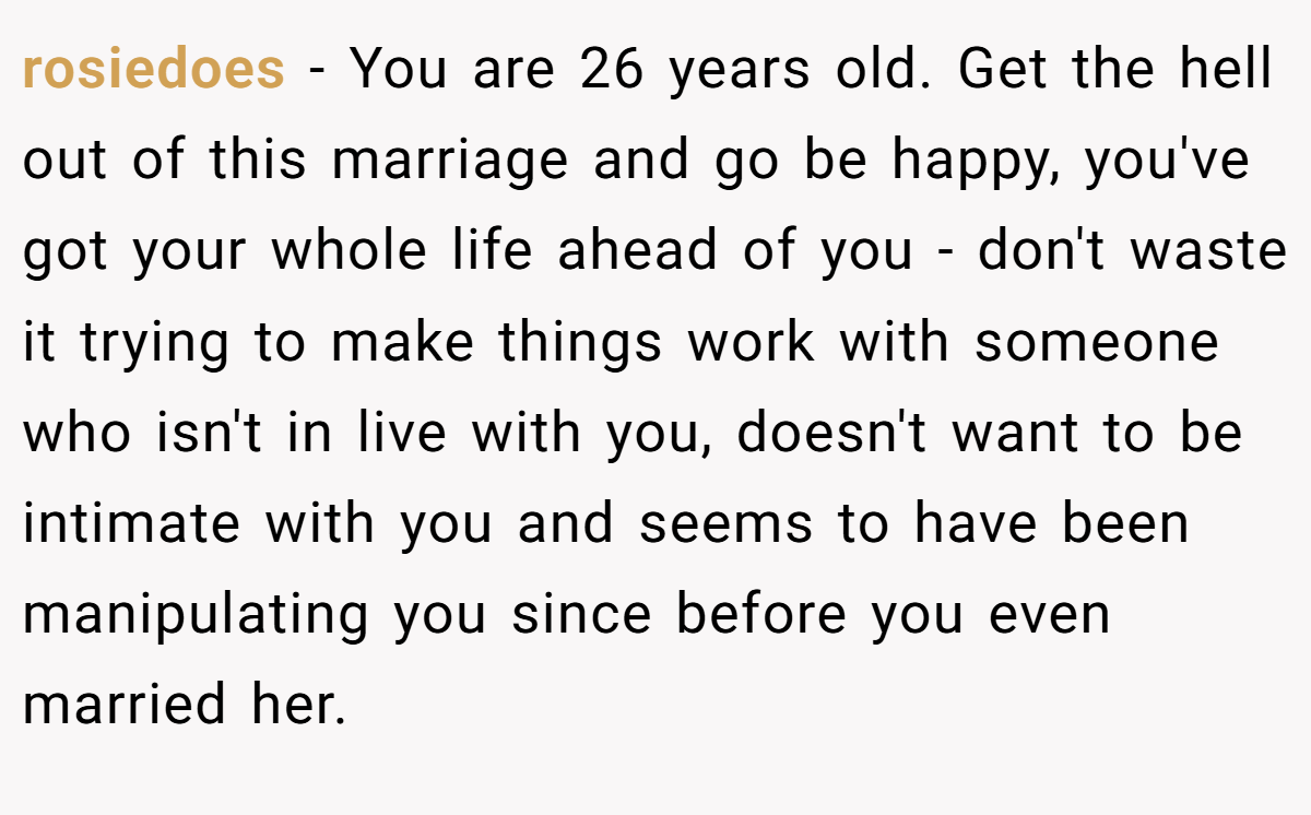 rosiedoes − You are 26 years old. Get the hell out of this marriage and go be happy, you've got your whole life ahead of you - don't waste it trying to make things work with someone who isn't in live with you, doesn't want to be intimate with you and seems to have been manipulating you since before you even married her.