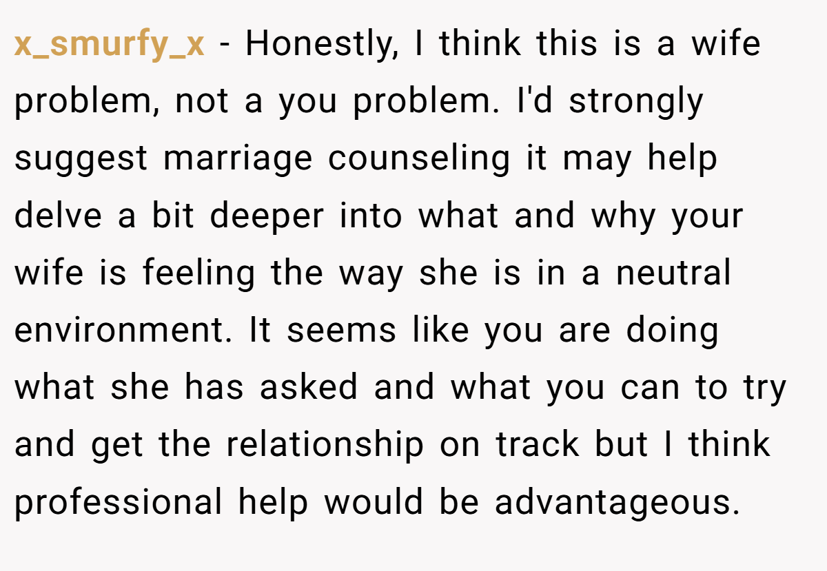 x_smurfy_x − Honestly, I think this is a wife problem, not a you problem. I'd strongly suggest marriage counseling it may help delve a bit deeper into what and why your wife is feeling the way she is in a neutral environment. It seems like you are doing what she has asked and what you can to try and get the relationship on track but I think professional help would be advantageous.