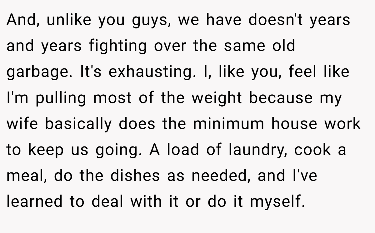 And, unlike you guys, we have doesn't years and years fighting over the same old garbage. It's exhausting. I, like you, feel like I'm pulling most of the weight because my wife basically does the minimum house work to keep us going. A load of laundry, cook a meal, do the dishes as needed, and I've learned to deal with it or do it myself.