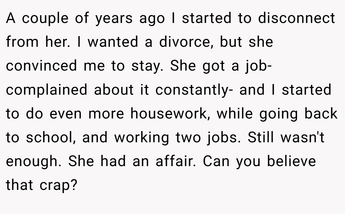 A couple of years ago I started to disconnect from her. I wanted a divorce, but she convinced me to stay. She got a job- complained about it constantly- and I started to do even more housework, while going back to school, and working two jobs. Still wasn't enough. She had an affair. Can you believe that crap?
