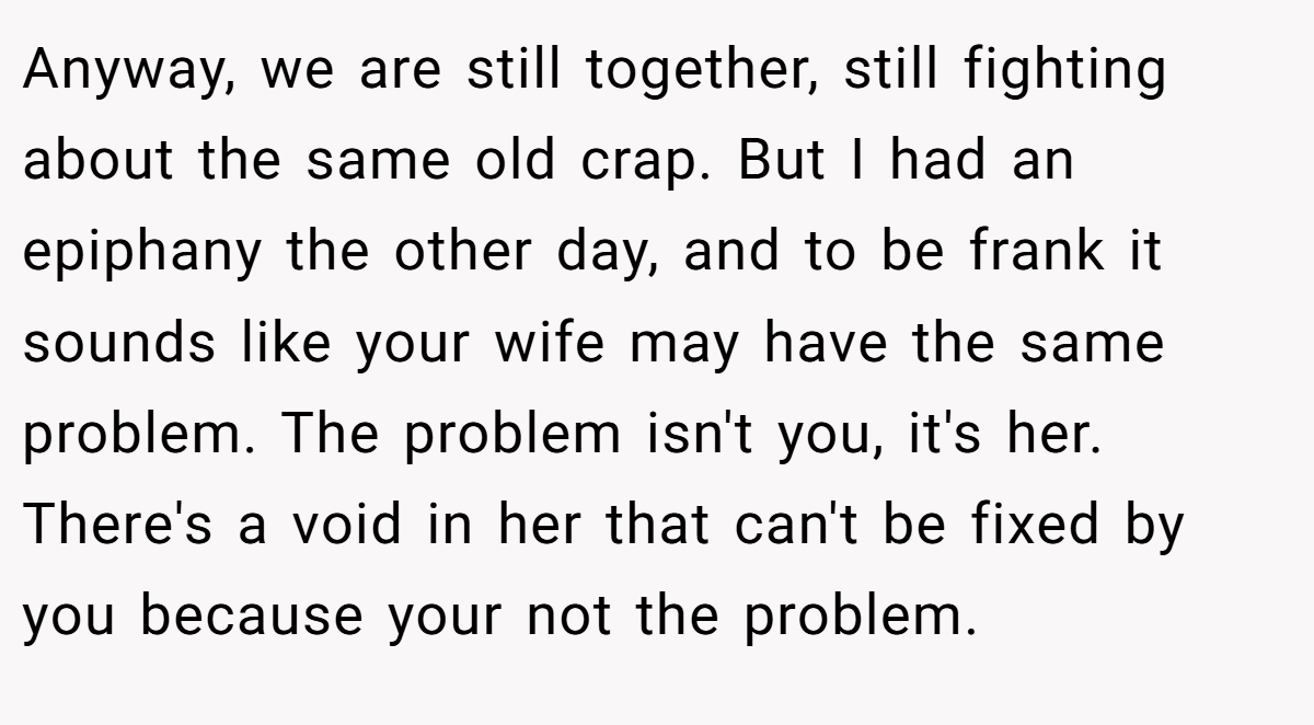 Anyway, we are still together, still fighting about the same old crap. But I had an epiphany the other day, and to be frank it sounds like your wife may have the same problem. The problem isn't you, it's her. There's a void in her that can't be fixed by you because your not the problem.