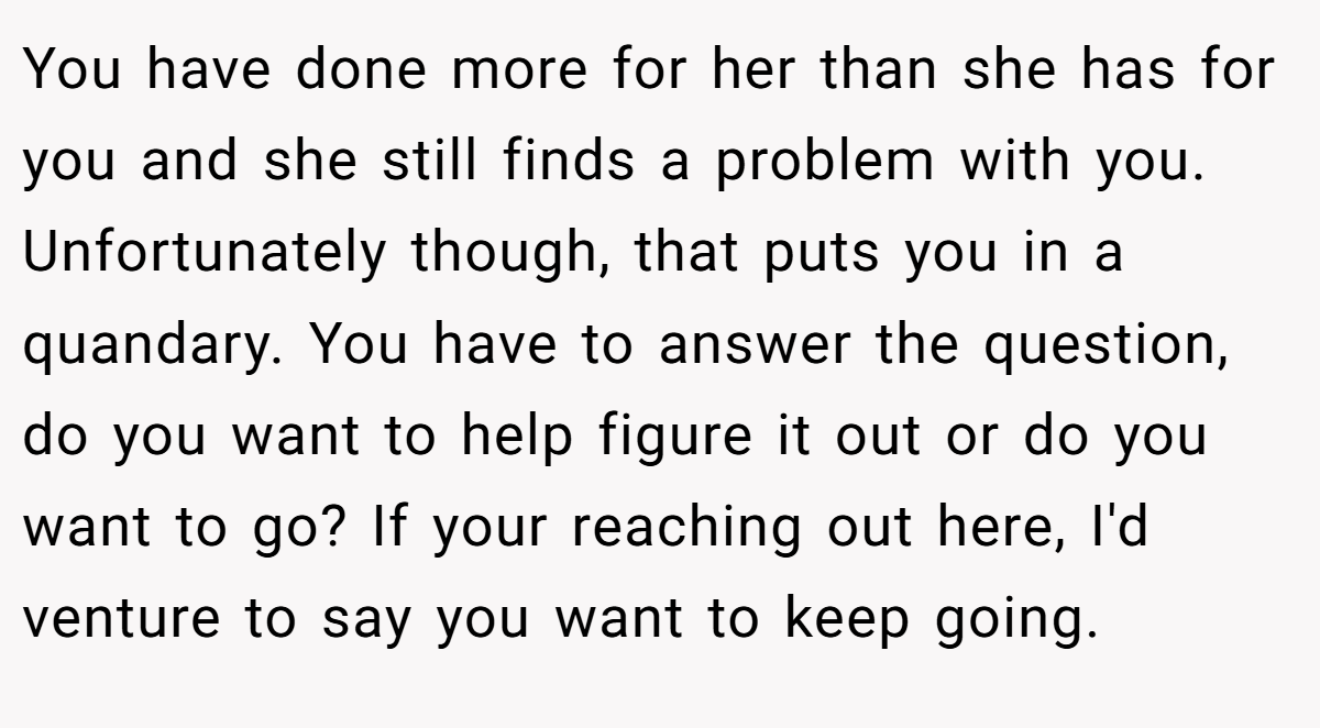 You have done more for her than she has for you and she still finds a problem with you. Unfortunately though, that puts you in a quandary. You have to answer the question, do you want to help figure it out or do you want to go? If your reaching out here, I'd venture to say you want to keep going.