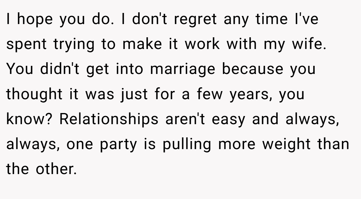 I hope you do. I don't regret any time I've spent trying to make it work with my wife. You didn't get into marriage because you thought it was just for a few years, you know? Relationships aren't easy and always, always, one party is pulling more weight than the other.