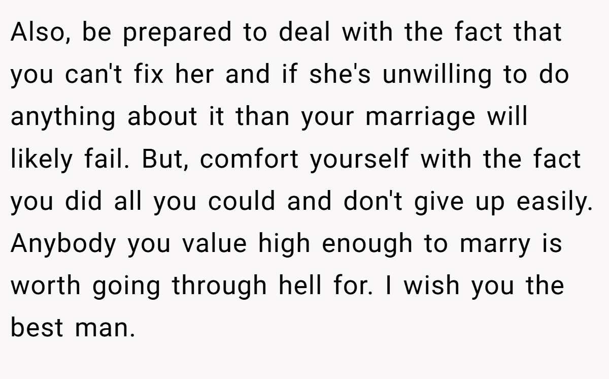 Also, be prepared to deal with the fact that you can't fix her and if she's unwilling to do anything about it than your marriage will likely fail. But, comfort yourself with the fact you did all you could and don't give up easily. Anybody you value high enough to marry is worth going through hell for. I wish you the best man.