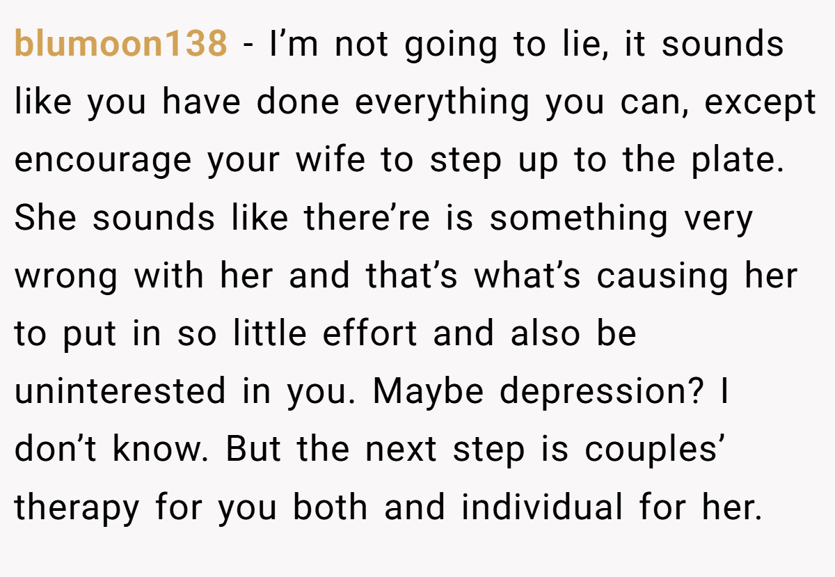 blumoon138 − I’m not going to lie, it sounds like you have done everything you can, except encourage your wife to step up to the plate. She sounds like there’re is something very wrong with her and that’s what’s causing her to put in so little effort and also be uninterested in you. Maybe depression? I don’t know. But the next step is couples’ therapy for you both and individual for her.