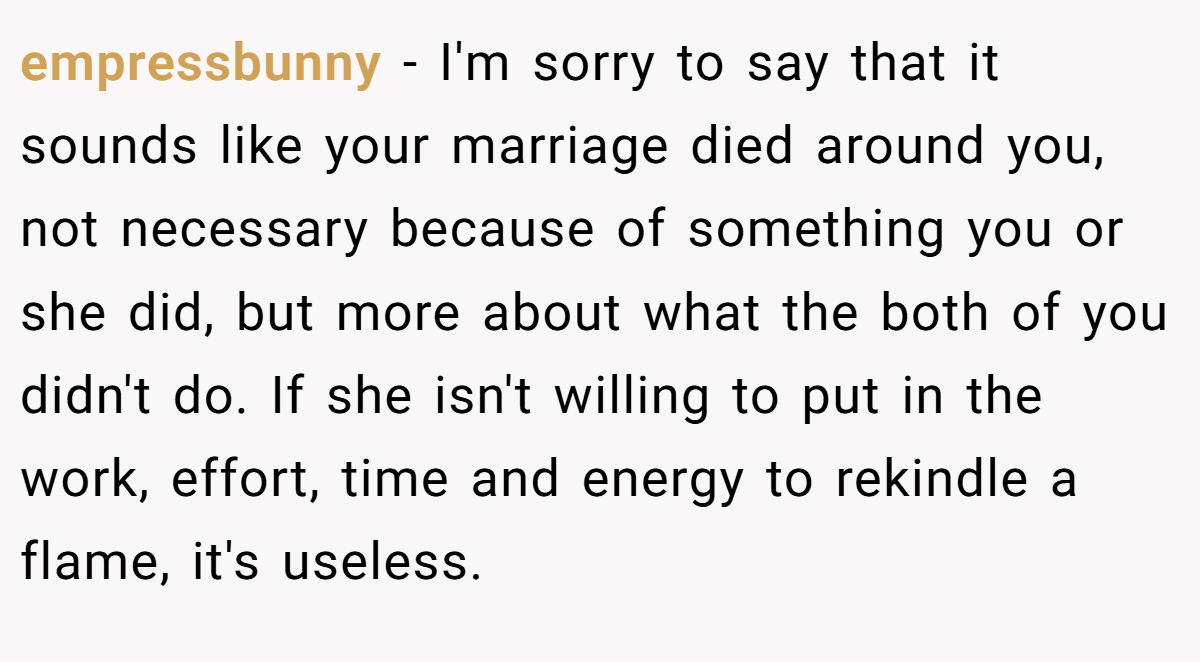 empressbunny − I'm sorry to say that it sounds like your marriage died around you, not necessary because of something you or she did, but more about what the both of you didn't do. If she isn't willing to put in the work, effort, time and energy to rekindle a flame, it's useless.
