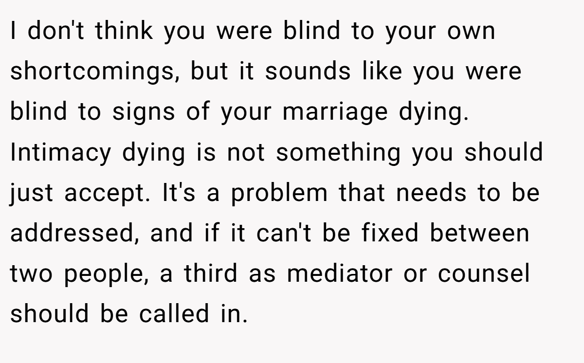 I don't think you were blind to your own shortcomings, but it sounds like you were blind to signs of your marriage dying. Intimacy dying is not something you should just accept. It's a problem that needs to be addressed, and if it can't be fixed between two people, a third as mediator or counsel should be called in.