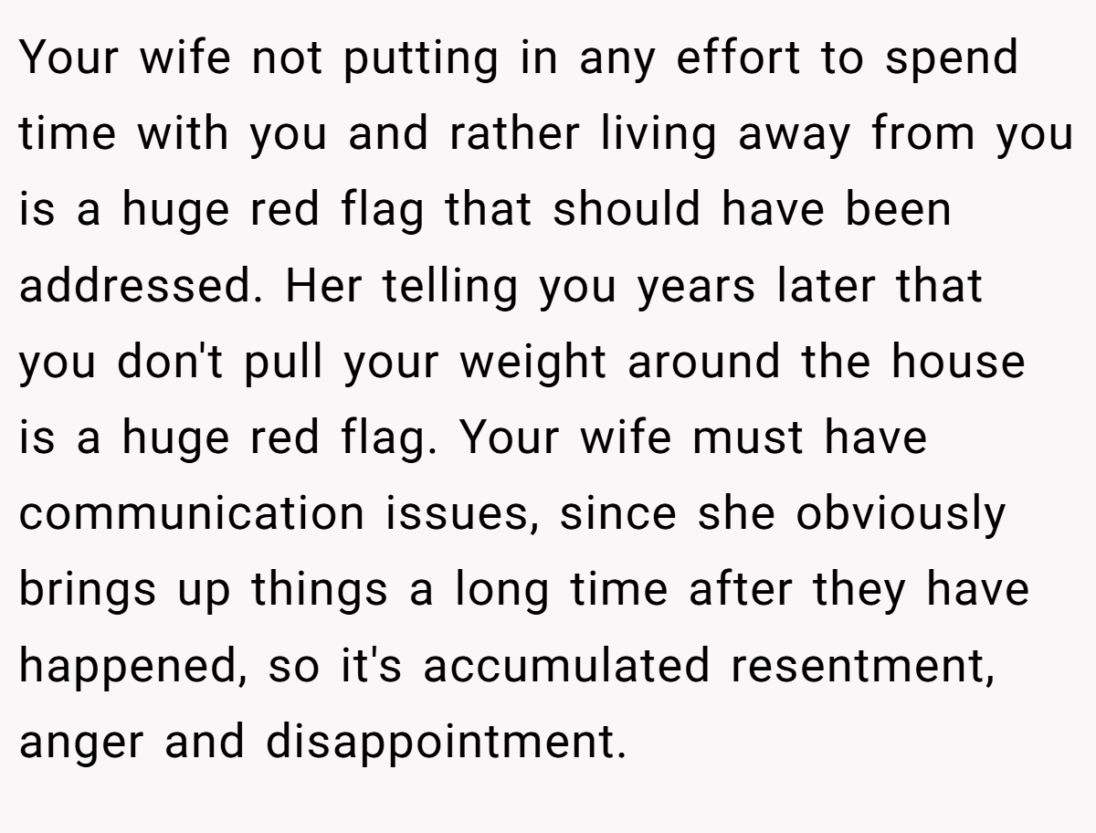 Your wife not putting in any effort to spend time with you and rather living away from you is a huge red flag that should have been addressed. Her telling you years later that you don't pull your weight around the house is a huge red flag. Your wife must have communication issues, since she obviously brings up things a long time after they have happened, so it's accumulated resentment, anger and disappointment.