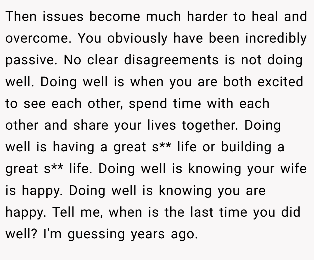 Then issues become much harder to heal and overcome. You obviously have been incredibly passive. No clear disagreements is not doing well. Doing well is when you are both excited to see each other, spend time with each other and share your lives together. Doing well is having a great s** life or building a great s** life. Doing well is knowing your wife is happy. Doing well is knowing you are happy. Tell me, when is the last time you did well? I'm guessing years ago.