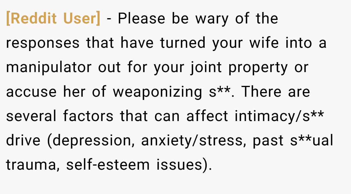 [Reddit User] − Please be wary of the responses that have turned your wife into a manipulator out for your joint property or accuse her of weaponizing s**. There are several factors that can affect intimacy/s** drive (depression, anxiety/stress, past s**ual trauma, self-esteem issues).