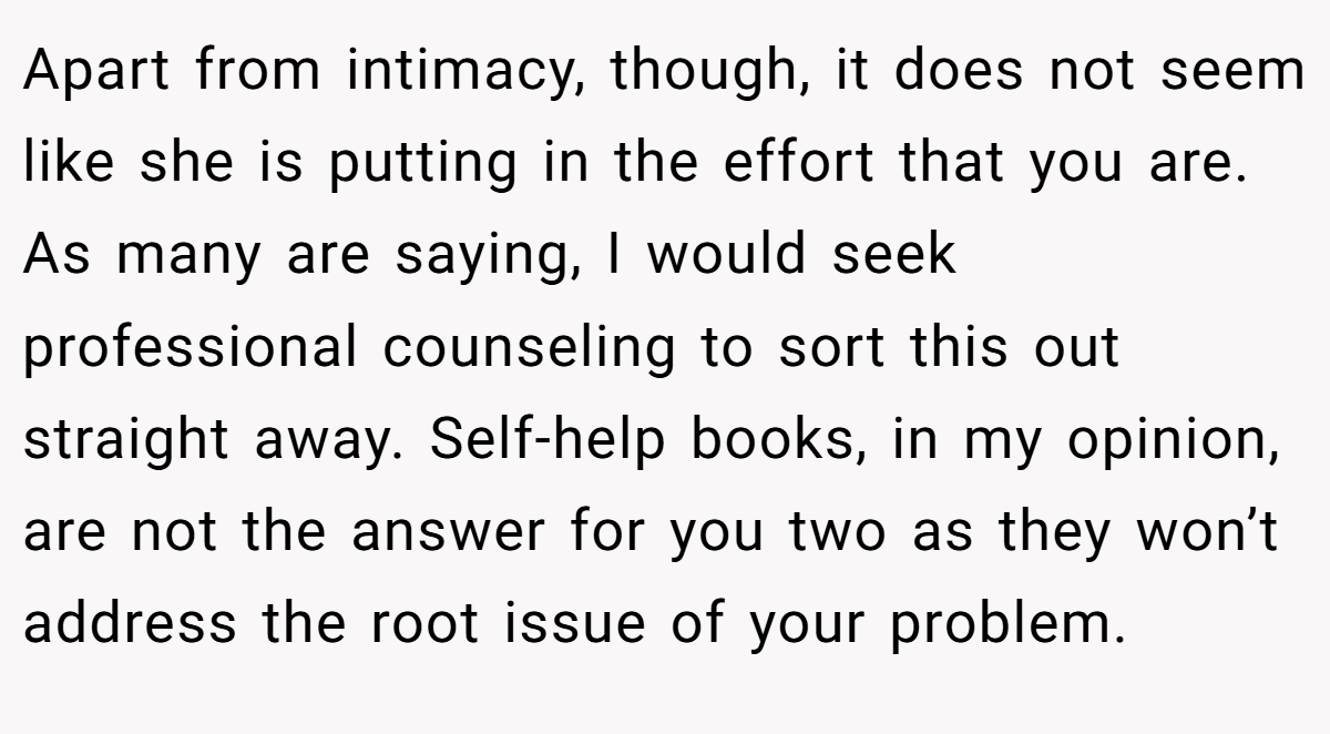 Apart from intimacy, though, it does not seem like she is putting in the effort that you are. As many are saying, I would seek professional counseling to sort this out straight away. Self-help books, in my opinion, are not the answer for you two as they won’t address the root issue of your problem.