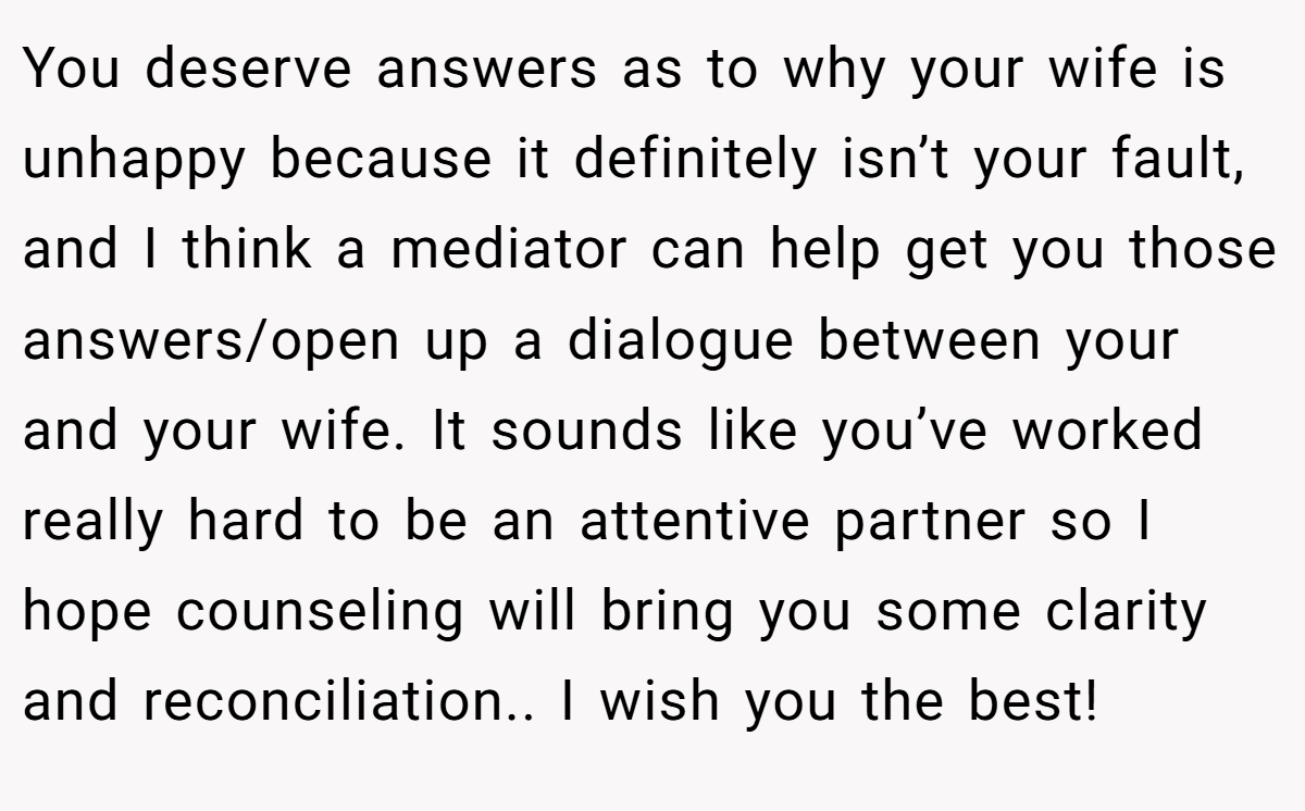 You deserve answers as to why your wife is unhappy because it definitely isn’t your fault, and I think a mediator can help get you those answers/open up a dialogue between your and your wife. It sounds like you’ve worked really hard to be an attentive partner so I hope counseling will bring you some clarity and reconciliation.. I wish you the best!