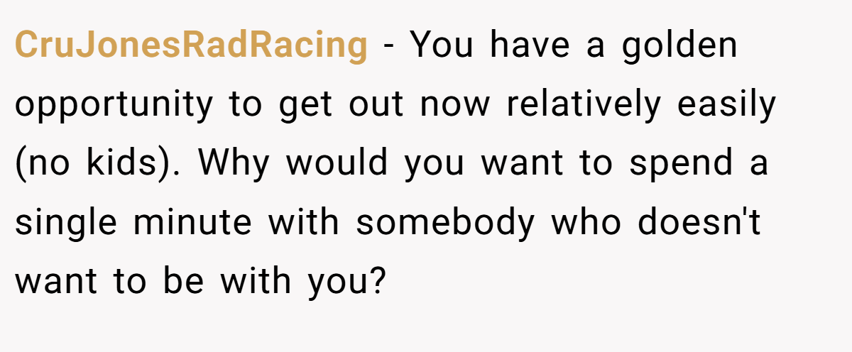 CruJonesRadRacing − You have a golden opportunity to get out now relatively easily (no kids). Why would you want to spend a single minute with somebody who doesn't want to be with you?