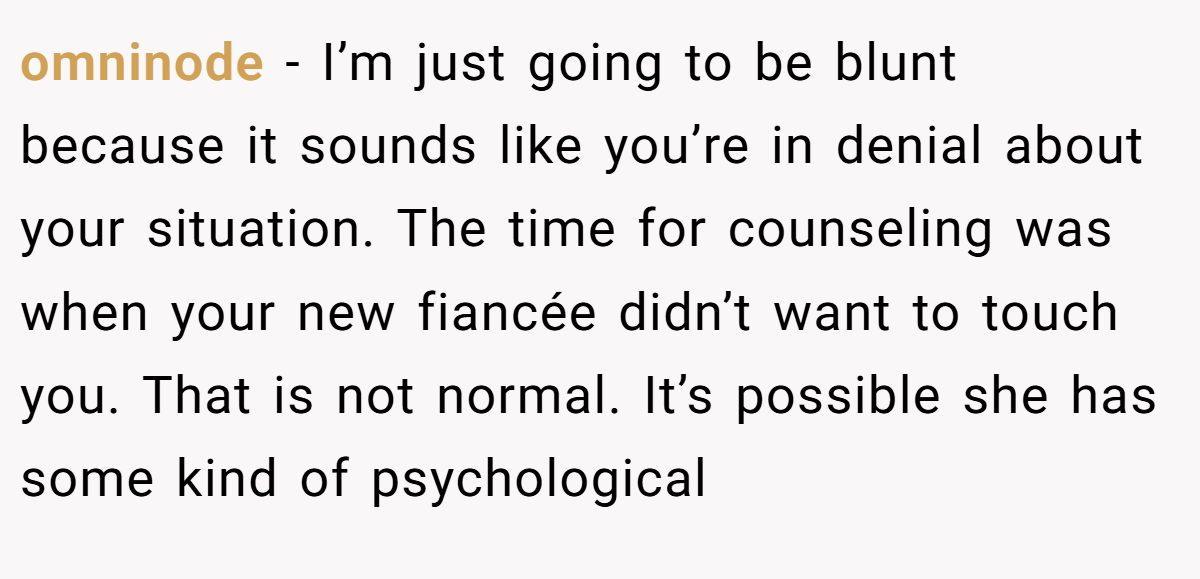 omninode − I’m just going to be blunt because it sounds like you’re in denial about your situation. The time for counseling was when your new fiancée didn’t want to touch you. That is not normal. It’s possible she has some kind of psychological