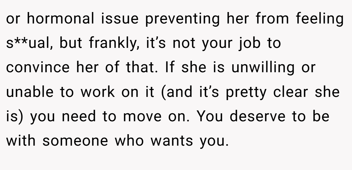 or hormonal issue preventing her from feeling s**ual, but frankly, it’s not your job to convince her of that. If she is unwilling or unable to work on it (and it’s pretty clear she is) you need to move on. You deserve to be with someone who wants you.