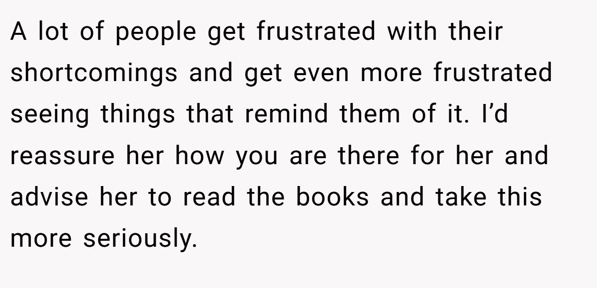 A lot of people get frustrated with their shortcomings and get even more frustrated seeing things that remind them of it. I’d reassure her how you are there for her and advise her to read the books and take this more seriously.