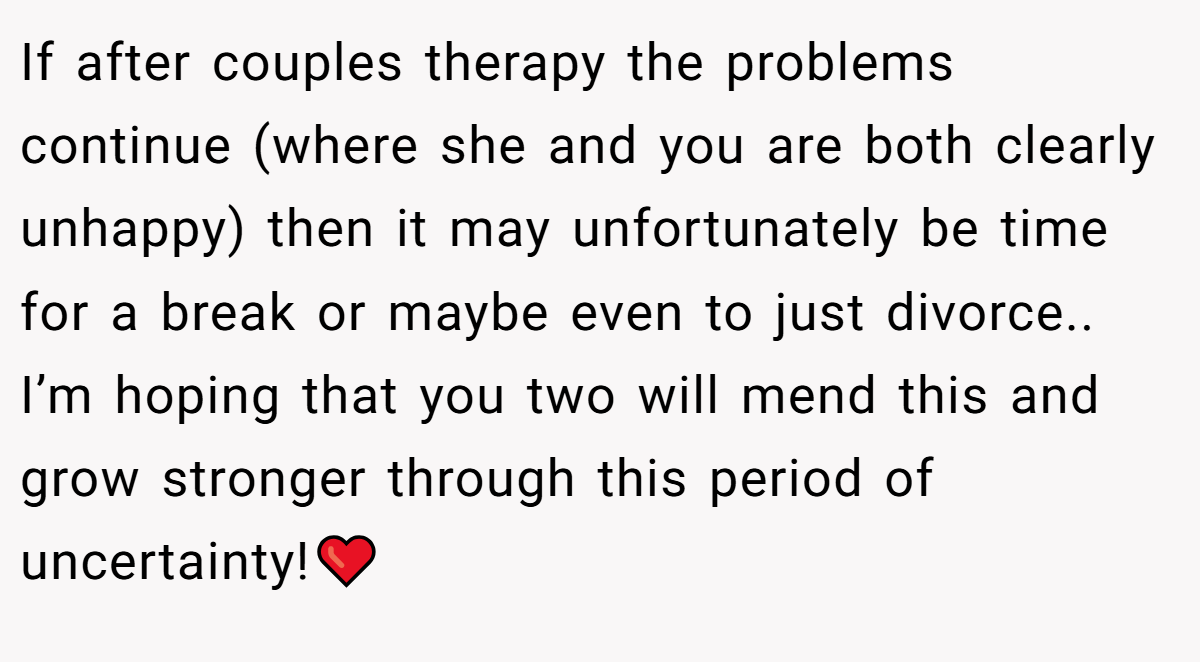 If after couples therapy the problems continue (where she and you are both clearly unhappy) then it may unfortunately be time for a break or maybe even to just divorce.. I’m hoping that you two will mend this and grow stronger through this period of uncertainty!❤️