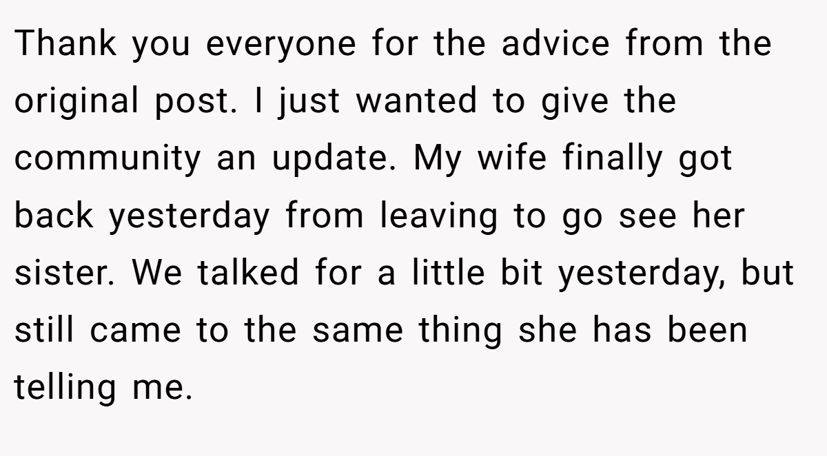 Thank you everyone for the advice from the original post. I just wanted to give the community an update. My wife finally got back yesterday from leaving to go see her sister. We talked for a little bit yesterday, but still came to the same thing she has been telling me.
