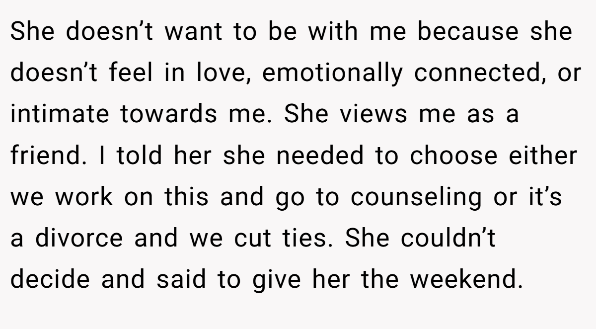 She doesn’t want to be with me because she doesn’t feel in love, emotionally connected, or intimate towards me. She views me as a friend. I told her she needed to choose either we work on this and go to counseling or it’s a divorce and we cut ties. She couldn’t decide and said to give her the weekend.