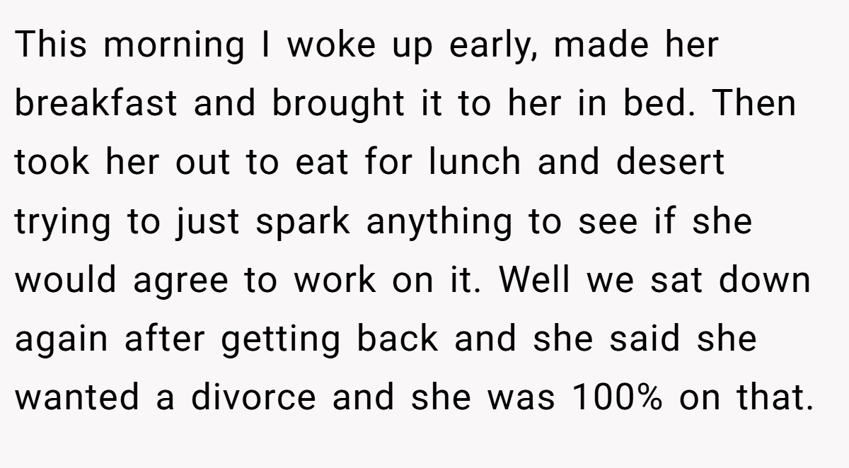 This morning I woke up early, made her breakfast and brought it to her in bed. Then took her out to eat for lunch and desert trying to just spark anything to see if she would agree to work on it. Well we sat down again after getting back and she said she wanted a divorce and she was 100% on that.