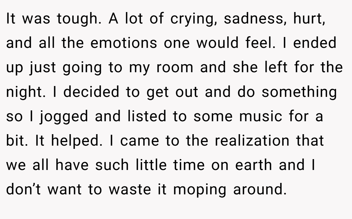 It was tough. A lot of crying, sadness, hurt, and all the emotions one would feel. I ended up just going to my room and she left for the night. I decided to get out and do something so I jogged and listed to some music for a bit. It helped. I came to the realization that we all have such little time on earth and I don’t want to waste it moping around. 