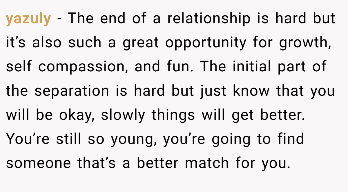 yazuly − The end of a relationship is hard but it’s also such a great opportunity for growth, self compassion, and fun. The initial part of the separation is hard but just know that you will be okay, slowly things will get better. You’re still so young, you’re going to find someone that’s a better match for you.