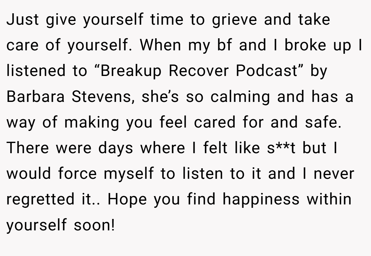 Just give yourself time to grieve and take care of yourself. When my bf and I broke up I listened to “Breakup Recover Podcast” by Barbara Stevens, she’s so calming and has a way of making you feel cared for and safe. There were days where I felt like s**t but I would force myself to listen to it and I never regretted it.. Hope you find happiness within yourself soon!
