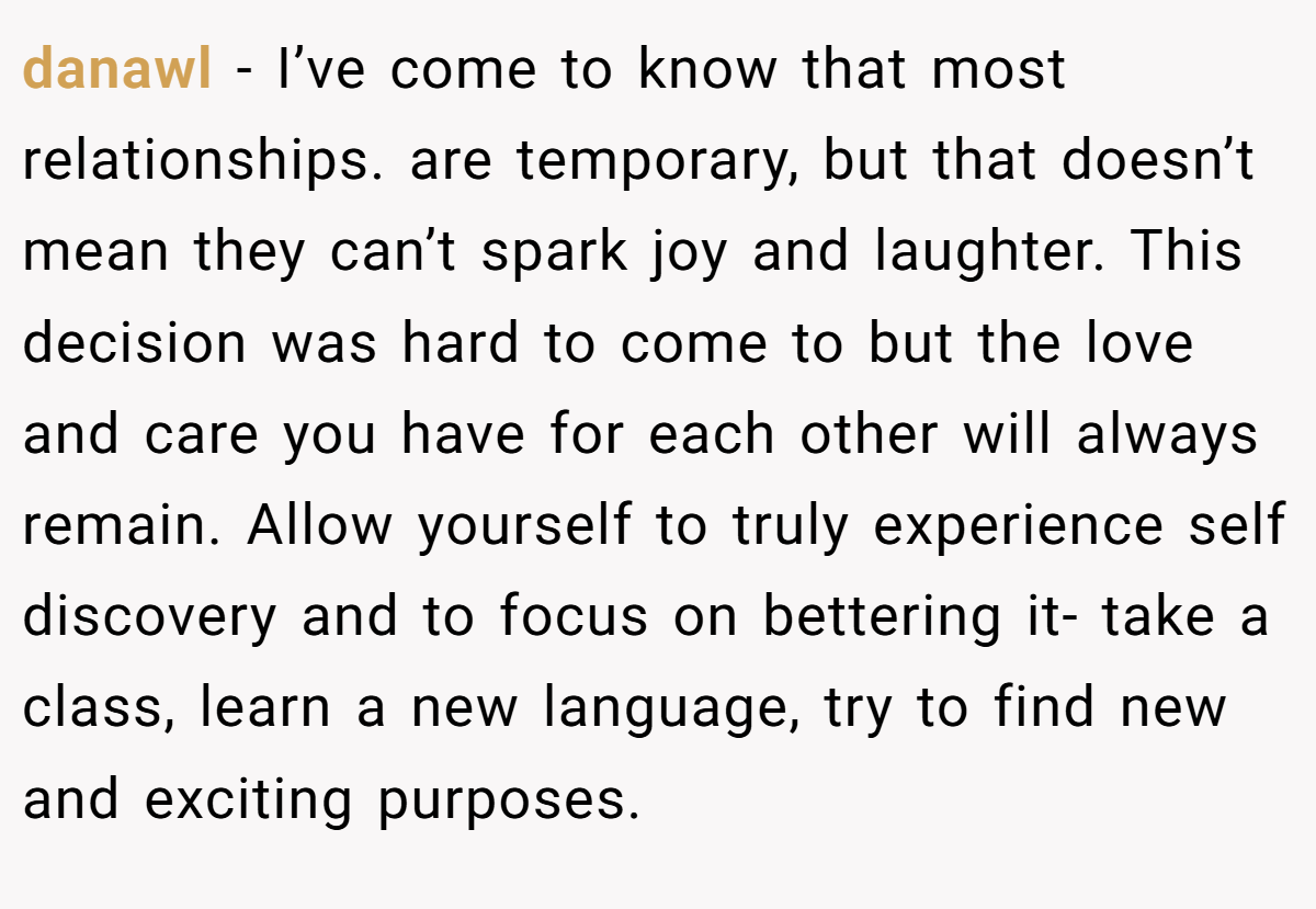 danawl − I’ve come to know that most relationships. are temporary, but that doesn’t mean they can’t spark joy and laughter. This decision was hard to come to but the love and care you have for each other will always remain. Allow yourself to truly experience self discovery and to focus on bettering it- take a class, learn a new language, try to find new and exciting purposes.