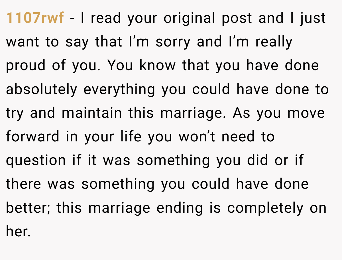 1107rwf − I read your original post and I just want to say that I’m sorry and I’m really proud of you. You know that you have done absolutely everything you could have done to try and maintain this marriage. As you move forward in your life you won’t need to question if it was something you did or if there was something you could have done better; this marriage ending is completely on her.