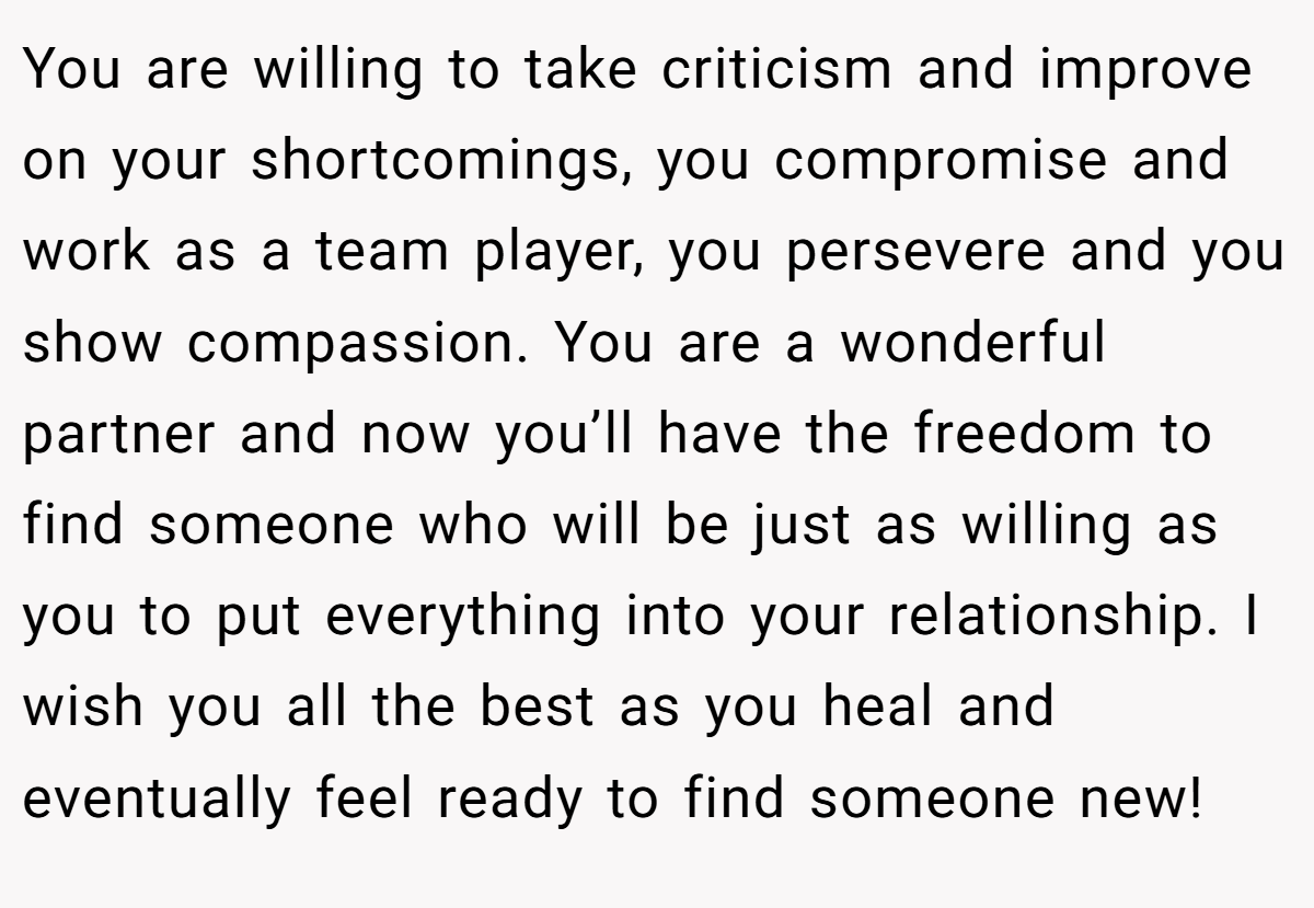 You are willing to take criticism and improve on your shortcomings, you compromise and work as a team player, you persevere and you show compassion. You are a wonderful partner and now you’ll have the freedom to find someone who will be just as willing as you to put everything into your relationship. I wish you all the best as you heal and eventually feel ready to find someone new!