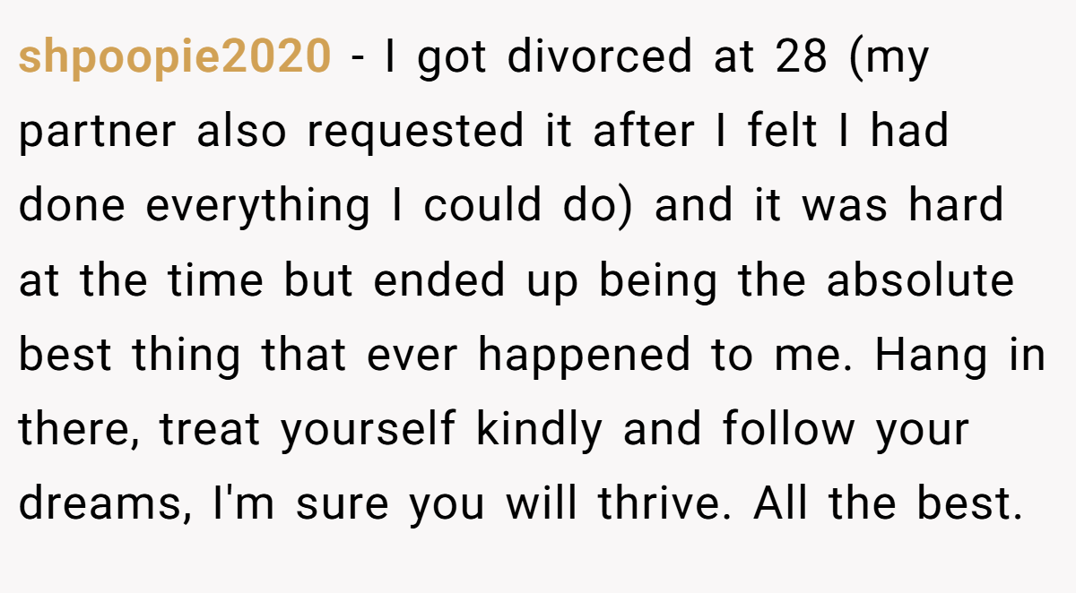 shpoopie2020 − I got divorced at 28 (my partner also requested it after I felt I had done everything I could do) and it was hard at the time but ended up being the absolute best thing that ever happened to me. Hang in there, treat yourself kindly and follow your dreams, I'm sure you will thrive. All the best.