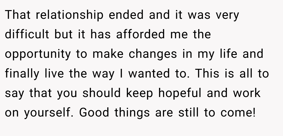 That relationship ended and it was very difficult but it has afforded me the opportunity to make changes in my life and finally live the way I wanted to. This is all to say that you should keep hopeful and work on yourself. Good things are still to come!