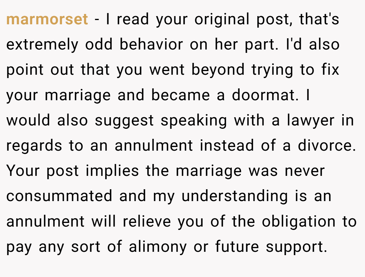 marmorset − I read your original post, that's extremely odd behavior on her part. I'd also point out that you went beyond trying to fix your marriage and became a doormat. I would also suggest speaking with a lawyer in regards to an annulment instead of a divorce. Your post implies the marriage was never consummated and my understanding is an annulment will relieve you of the obligation to pay any sort of alimony or future support.