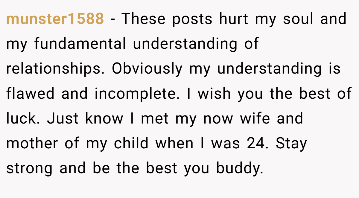 munster1588 − These posts hurt my soul and my fundamental understanding of relationships. Obviously my understanding is flawed and incomplete. I wish you the best of luck. Just know I met my now wife and mother of my child when I was 24. Stay strong and be the best you buddy.