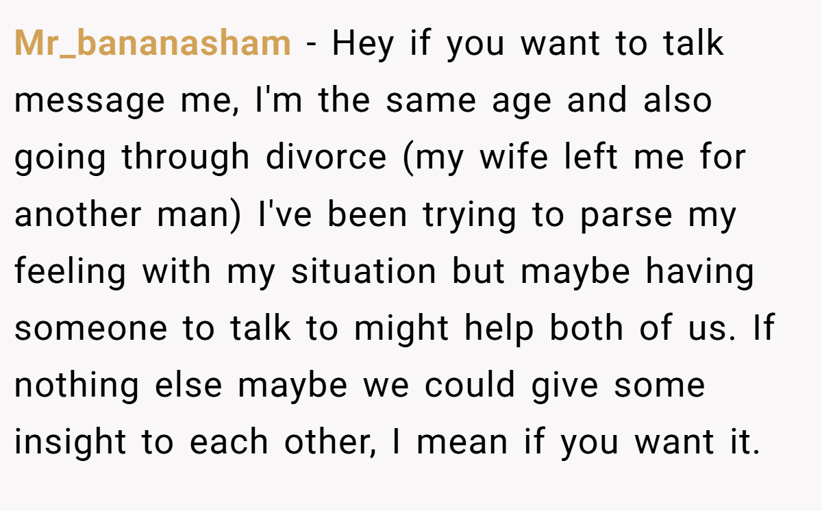 Mr_bananasham − Hey if you want to talk message me, I'm the same age and also going through divorce (my wife left me for another man) I've been trying to parse my feeling with my situation but maybe having someone to talk to might help both of us. If nothing else maybe we could give some insight to each other, I mean if you want it.