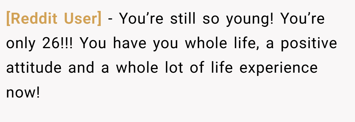 [Reddit User] − You’re still so young! You’re only 26!!! You have you whole life, a positive attitude and a whole lot of life experience now!