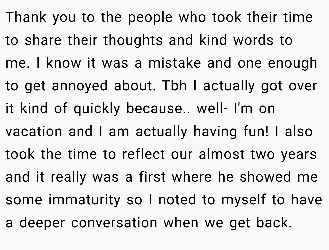 Thank you to the people who took their time to share their thoughts and kind words to me. I know it was a mistake and one enough to get annoyed about. Tbh I actually got over it kind of quickly because.. well- I'm on vacation and I am actually having fun! I also took the time to reflect our almost two years and it really was a first where he showed me some immaturity so I noted to myself to have a deeper conversation when we get back.