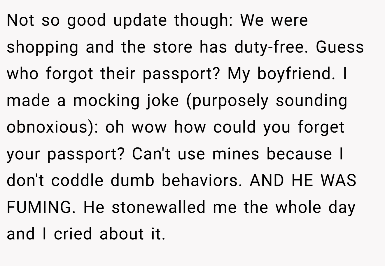 Not so good update though: We were shopping and the store has duty-free. Guess who forgot their passport? My boyfriend. I made a mocking joke (purposely sounding obnoxious): oh wow how could you forget your passport? Can't use mines because I don't coddle dumb behaviors. AND HE WAS FUMING. He stonewalled me the whole day and I cried about it.