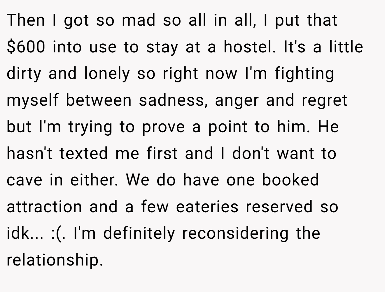 Then I got so mad so all in all, I put that $600 into use to stay at a hostel. It's a little dirty and lonely so right now I'm fighting myself between sadness, anger and regret but I'm trying to prove a point to him. He hasn't texted me first and I don't want to cave in either. We do have one booked attraction and a few eateries reserved so idk... :(. I'm definitely reconsidering the relationship.